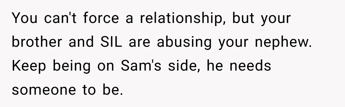 You can't force a relationship, but your brother and SIL are abusing your nephew. Keep being on Sam's side, he needs someone to be.