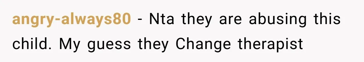 angry-always80 − Nta they are abusing this child. My guess they Change therapist