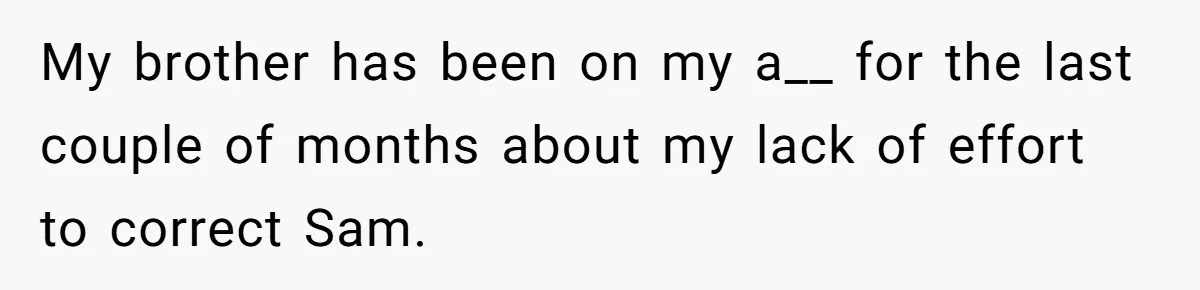 My brother has been on my a__ for the last couple of months about my lack of effort to correct Sam.