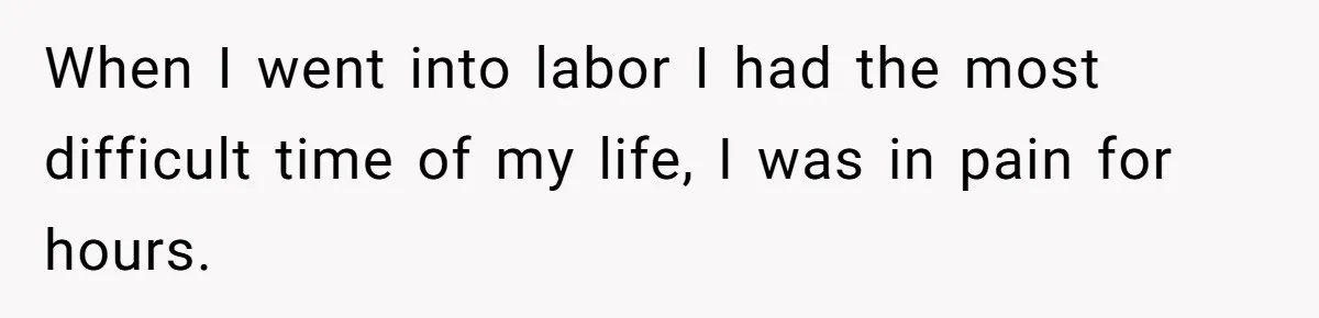 When I went into labor I had the most difficult time of my life, I was in pain for hours.