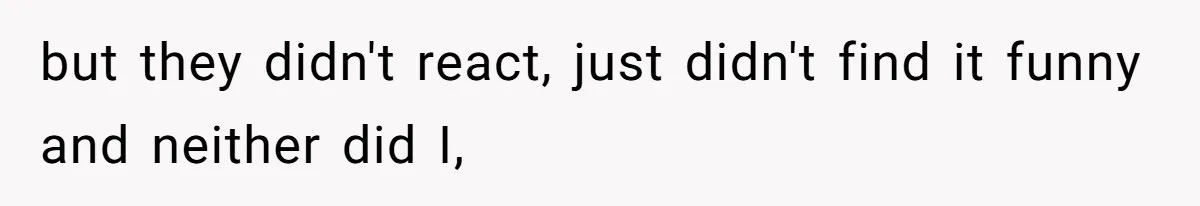 but they didn't react, just didn't find it funny and neither did I,