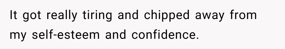 It got really tiring and chipped away from my self-esteem and confidence.