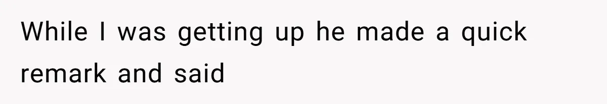 While I was getting up he made a quick remark and said