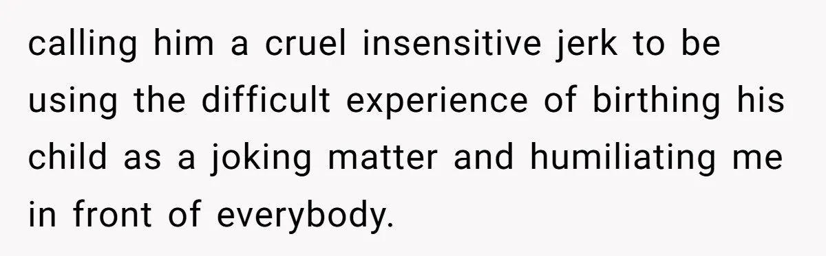 calling him a cruel insensitive jerk to be using the difficult experience of birthing his child as a joking matter and humiliating me in front of everybody.