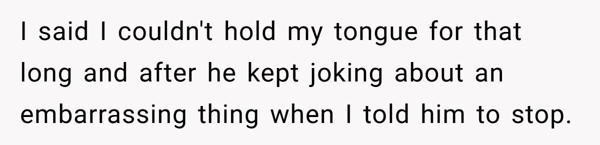 I said I couldn't hold my tongue for that long and after he kept joking about an embarrassing thing when I told him to stop.