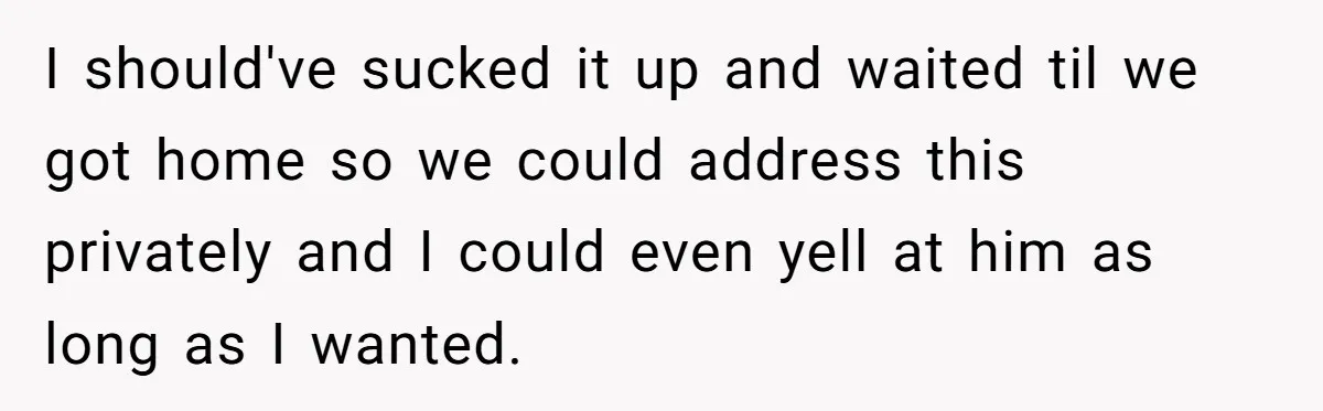 I should've sucked it up and waited til we got home so we could address this privately and I could even yell at him as long as I wanted.