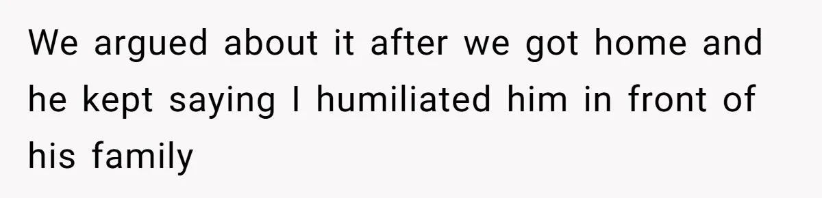 We argued about it after we got home and he kept saying I humiliated him in front of his family