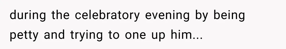 during the celebratory evening by being petty and trying to one up him...