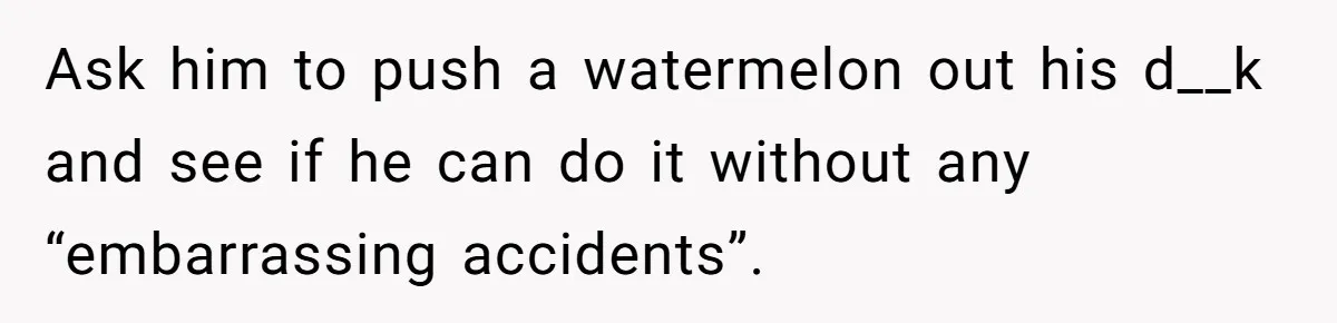 Ask him to push a watermelon out his d__k and see if he can do it without any “embarrassing accidents”.