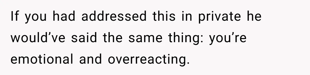 If you had addressed this in private he would’ve said the same thing: you’re emotional and overreacting.