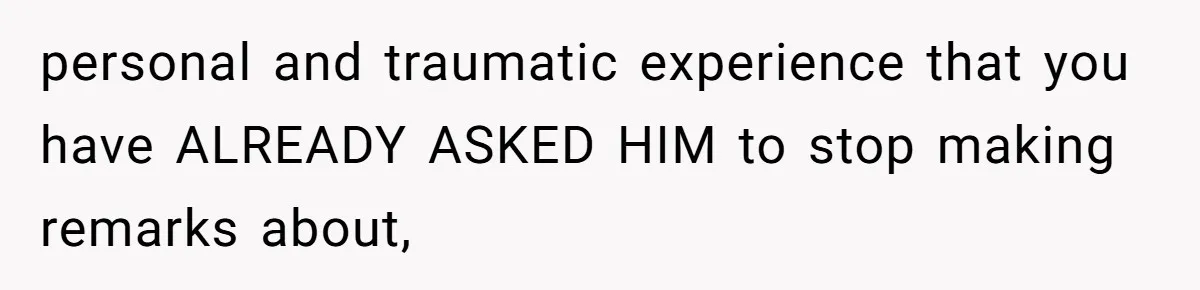 personal and traumatic experience that you have ALREADY ASKED HIM to stop making remarks about,