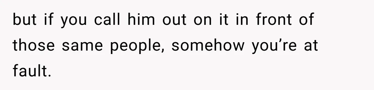 but if you call him out on it in front of those same people, somehow you’re at fault.