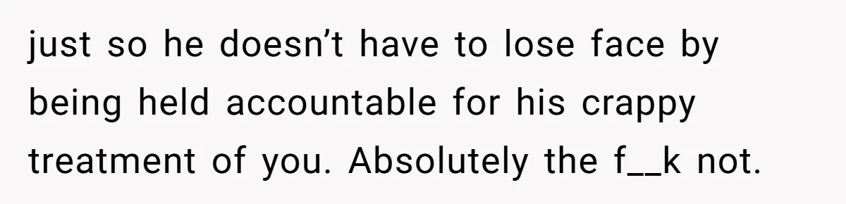just so he doesn’t have to lose face by being held accountable for his crappy treatment of you. Absolutely the f__k not.
