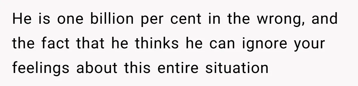 He is one billion per cent in the wrong, and the fact that he thinks he can ignore your feelings about this entire situation