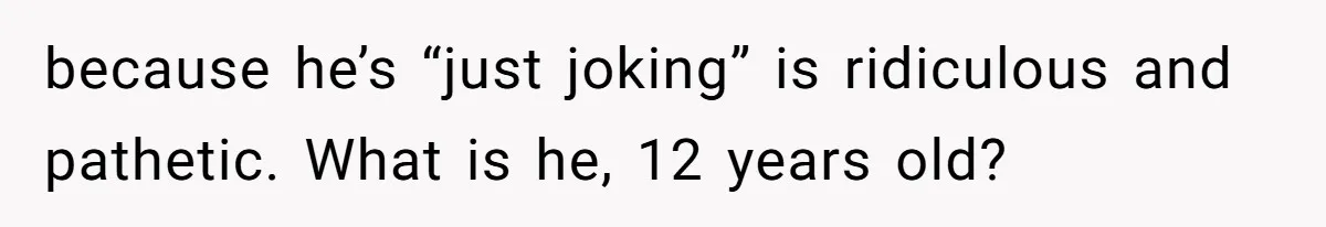 because he’s “just joking” is ridiculous and pathetic. What is he, 12 years old?
