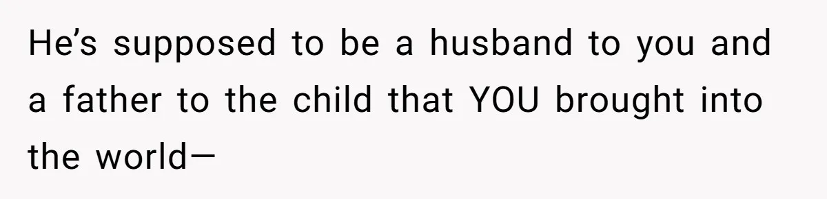 He’s supposed to be a husband to you and a father to the child that YOU brought into the world—