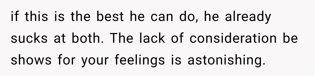 if this is the best he can do, he already sucks at both. The lack of consideration be shows for your feelings is astonishing.