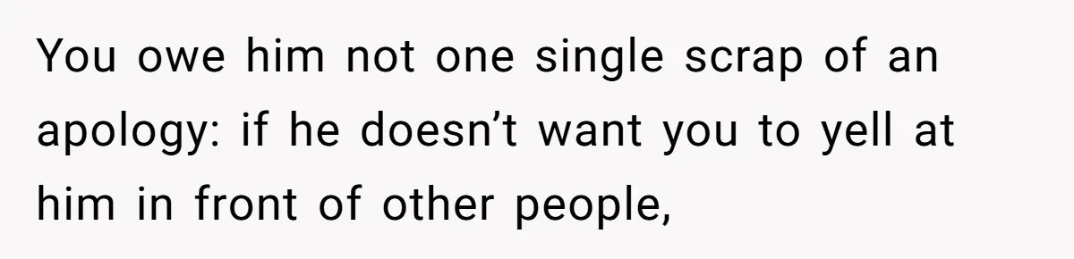 You owe him not one single scrap of an apology: if he doesn’t want you to yell at him in front of other people,