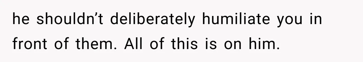 he shouldn’t deliberately humiliate you in front of them. All of this is on him.