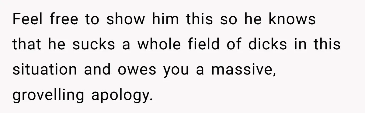 Feel free to show him this so he knows that he sucks a whole field of dicks in this situation and owes you a massive, grovelling apology.