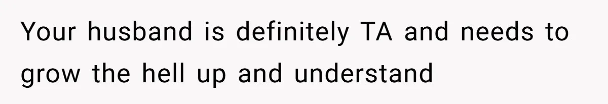 Your husband is definitely TA and needs to grow the hell up and understand
