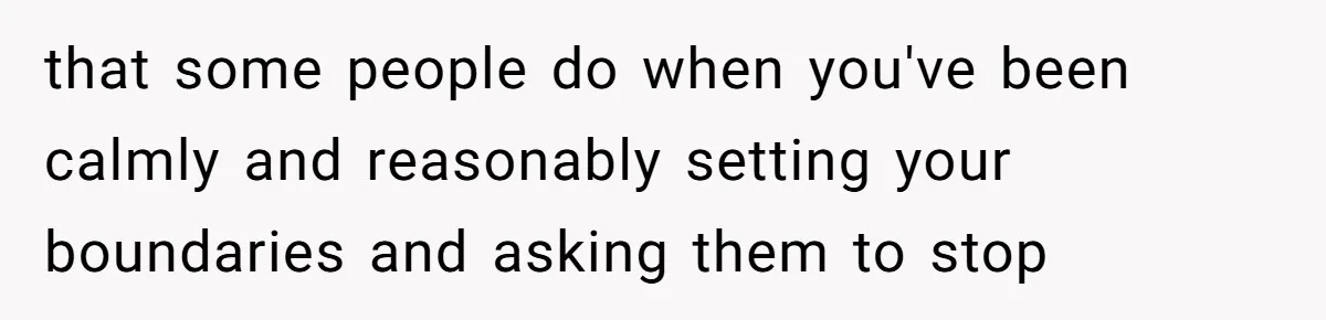 that some people do when you've been calmly and reasonably setting your boundaries and asking them to stop
