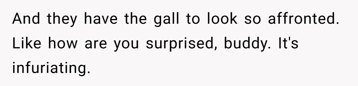 And they have the gall to look so affronted. Like how are you surprised, buddy. It's infuriating.