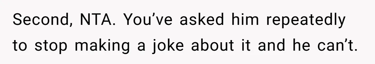 Second, NTA. You’ve asked him repeatedly to stop making a joke about it and he can’t.