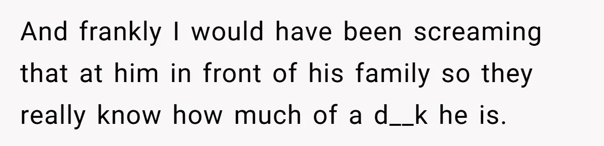 And frankly I would have been screaming that at him in front of his family so they really know how much of a d__k he is.