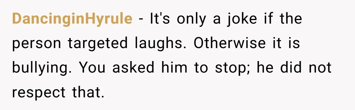 DancinginHyrule − It's only a joke if the person targeted laughs. Otherwise it is bullying. You asked him to stop; he did not respect that.