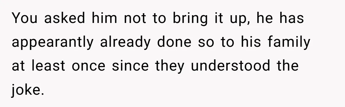 You asked him not to bring it up, he has appearantly already done so to his family at least once since they understood the joke.