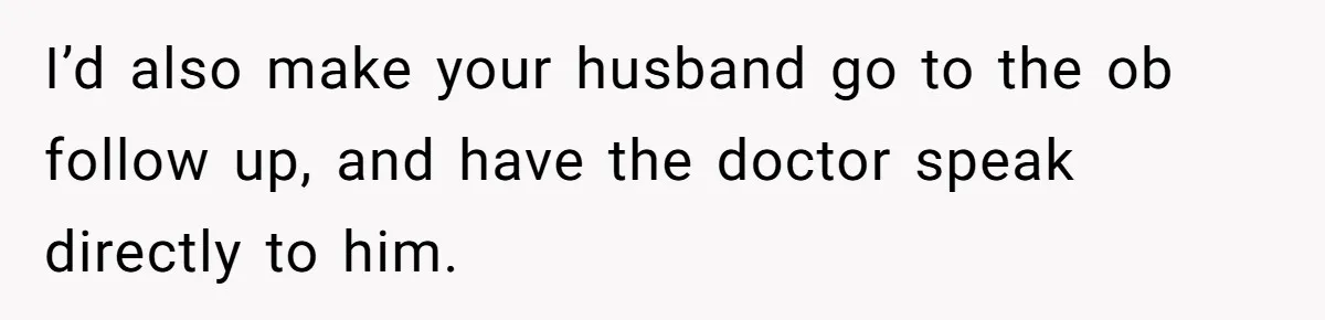 I’d also make your husband go to the ob follow up, and have the doctor speak directly to him.