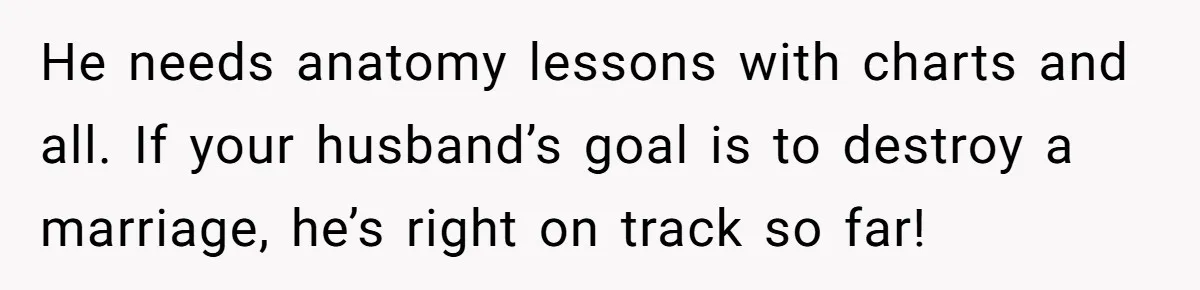 He needs anatomy lessons with charts and all. If your husband’s goal is to destroy a marriage, he’s right on track so far!