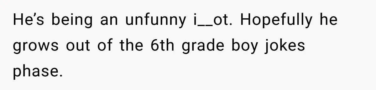 He’s being an unfunny i__ot. Hopefully he grows out of the 6th grade boy jokes phase.