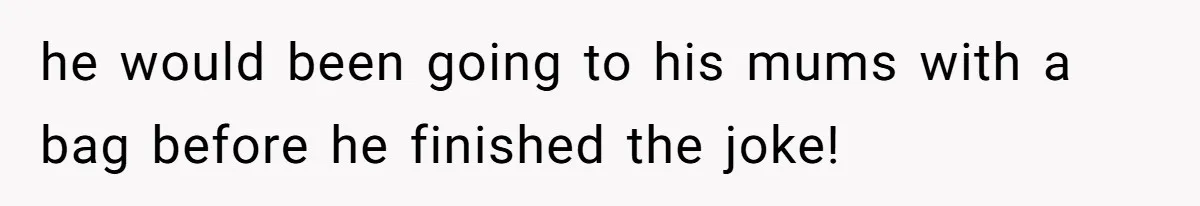 he would been going to his mums with a bag before he finished the joke!