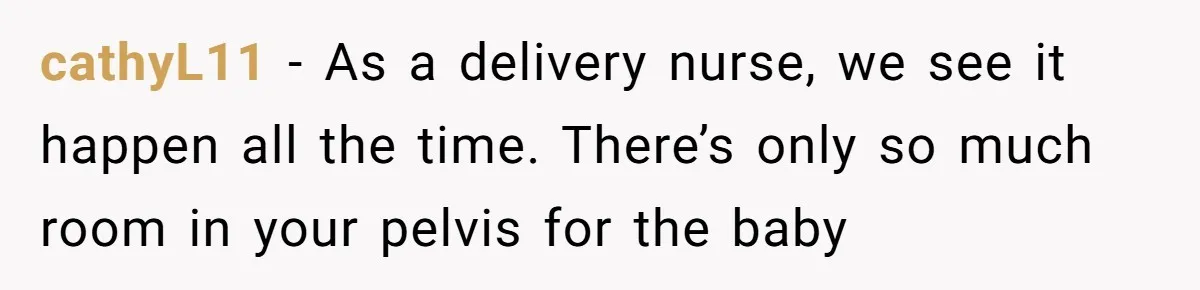cathyL11 − As a delivery nurse, we see it happen all the time. There’s only so much room in your pelvis for the baby