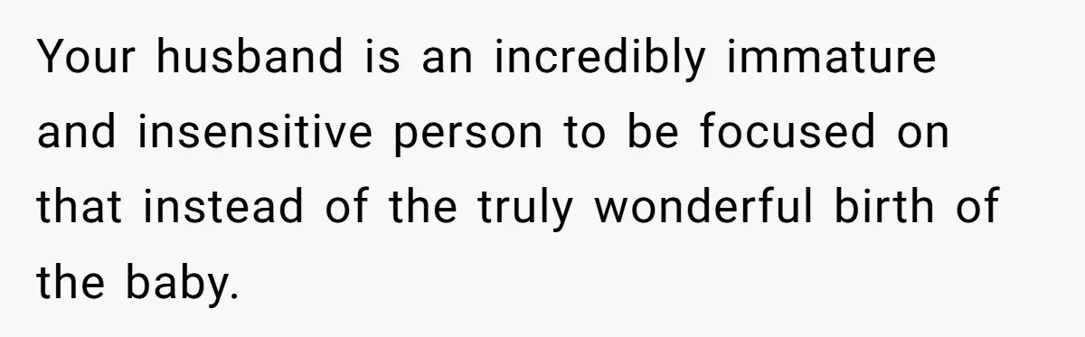 Your husband is an incredibly immature and insensitive person to be focused on that instead of the truly wonderful birth of the baby.