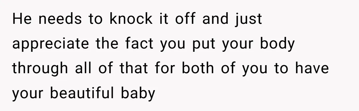 He needs to knock it off and just appreciate the fact you put your body through all of that for both of you to have your beautiful baby