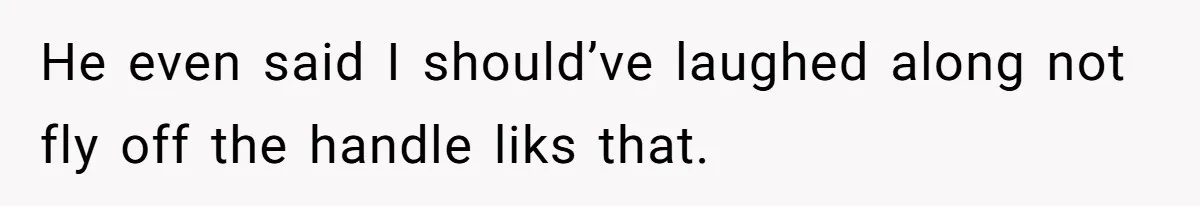 He even said I should’ve laughed along not fly off the handle liks that.