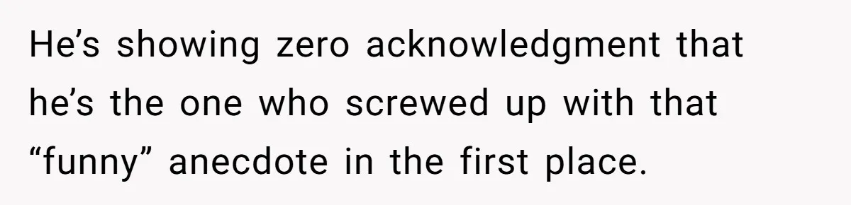 He’s showing zero acknowledgment that he’s the one who screwed up with that “funny” anecdote in the first place.