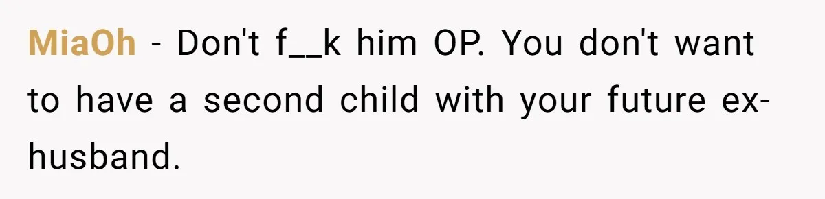 MiaOh − Don't f__k him OP. You don't want to have a second child with your future ex-husband.