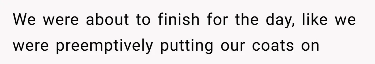 We were about to finish for the day, like we were preemptively putting our coats on