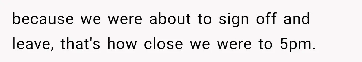 because we were about to sign off and leave, that's how close we were to 5pm.