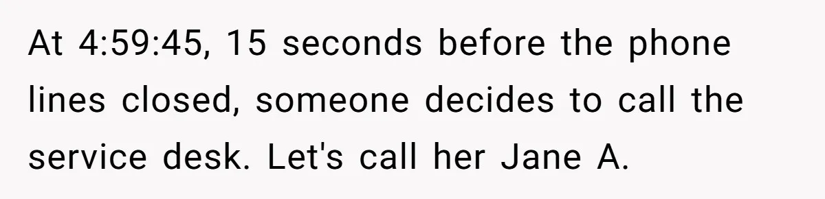 At 4:59:45, 15 seconds before the phone lines closed, someone decides to call the service desk. Let's call her Jane A.