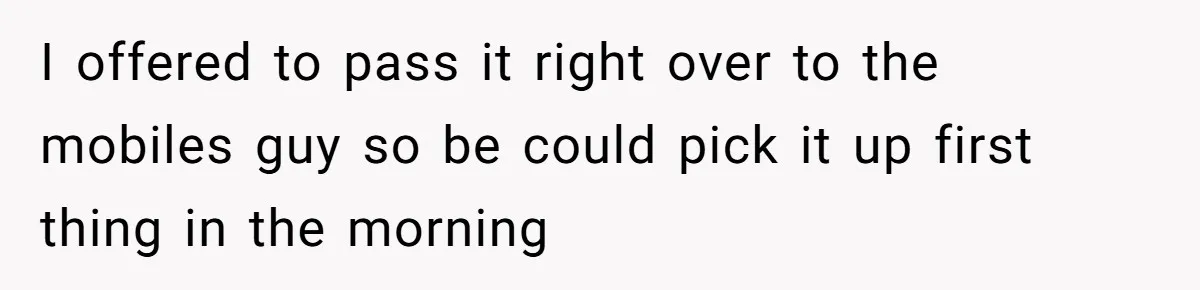 I offered to pass it right over to the mobiles guy so be could pick it up first thing in the morning