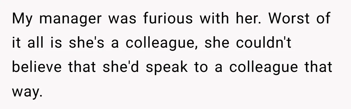 My manager was furious with her. Worst of it all is she's a colleague, she couldn't believe that she'd speak to a colleague that way.