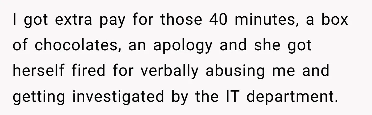 I got extra pay for those 40 minutes, a box of chocolates, an apology and she got herself fired for verbally abusing me and getting investigated by the IT department.