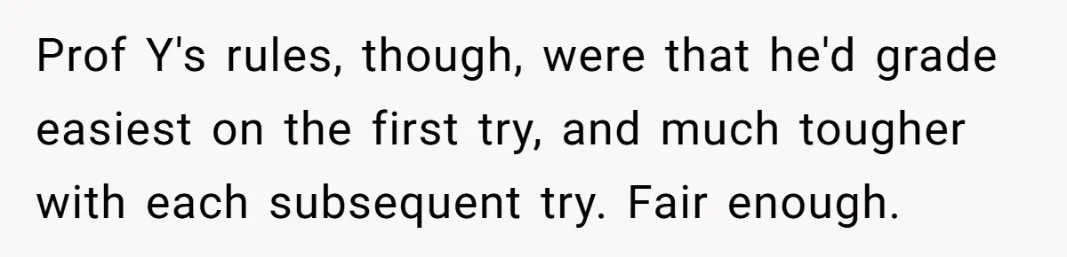 Prof Y's rules, though, were that he'd grade easiest on the first try, and much tougher with each subsequent try. Fair enough.