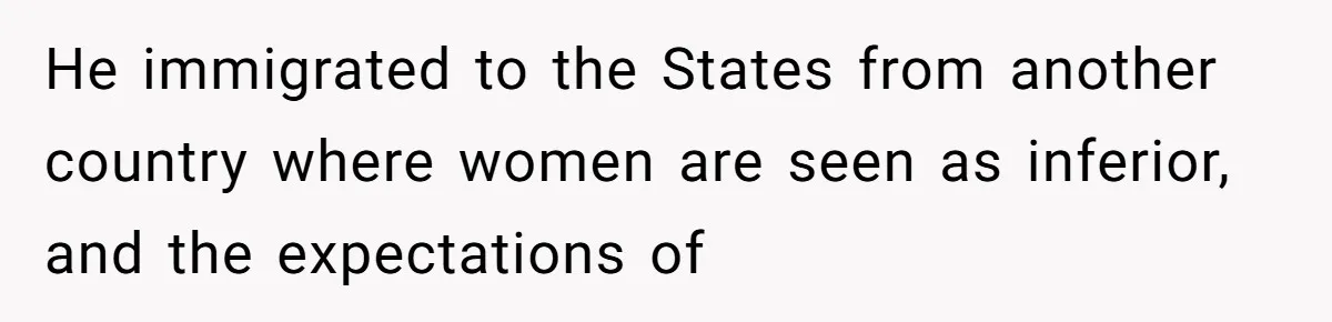 He immigrated to the States from another country where women are seen as inferior, and the expectations of