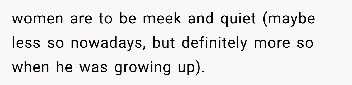 women are to be meek and quiet (maybe less so nowadays, but definitely more so when he was growing up).